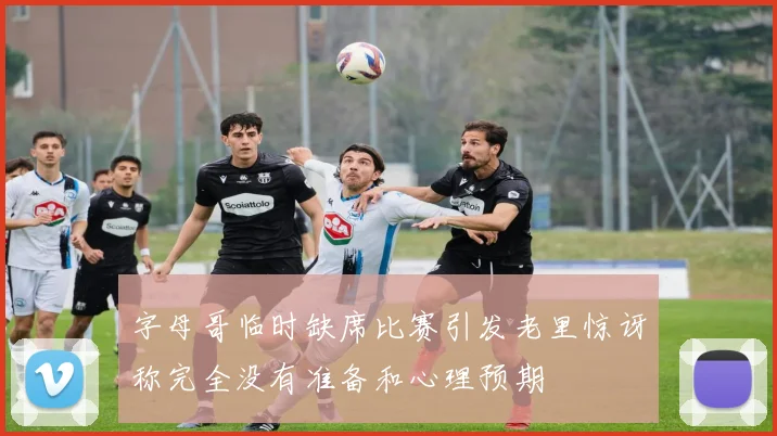 字母哥临时缺席比赛引发老里惊讶称完全没有准备和心理预期