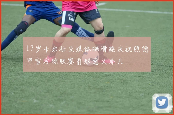 17岁卡尔社交媒体晒滑跪庆祝照德甲官方称联赛首球意义非凡