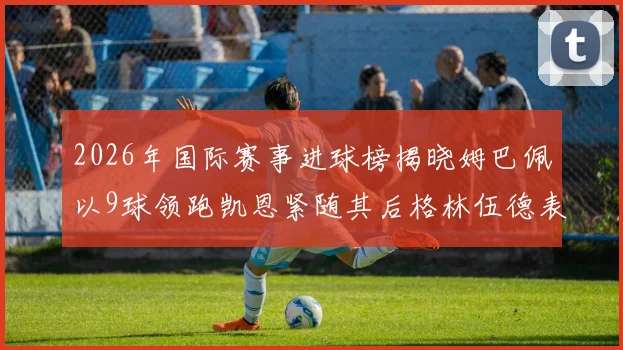 2026年国际赛事进球榜揭晓姆巴佩以9球领跑凯恩紧随其后格林伍德表现出色