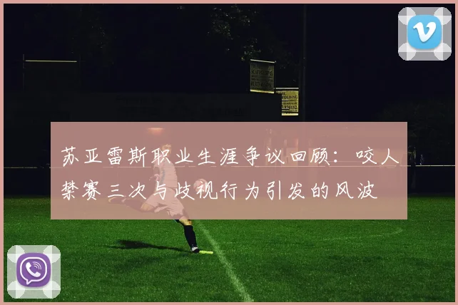 苏亚雷斯职业生涯争议回顾:咬人禁赛三次与歧视行为引发的风波
