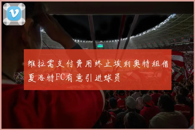 维拉需支付费用终止埃利奥特租借夏洛特FC有意引进球员