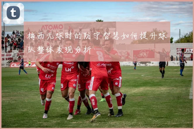 梅西无球时的防守智慧如何提升球队整体表现分析