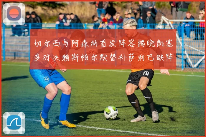 切尔西与阿森纳首发阵容揭晓凯塞多对决赖斯帕尔默替补萨利巴缺阵