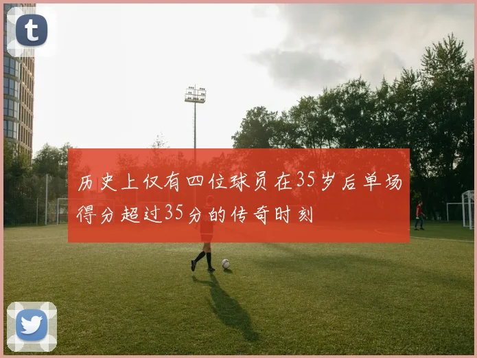 历史上仅有四位球员在35岁后单场得分超过35分的传奇时刻