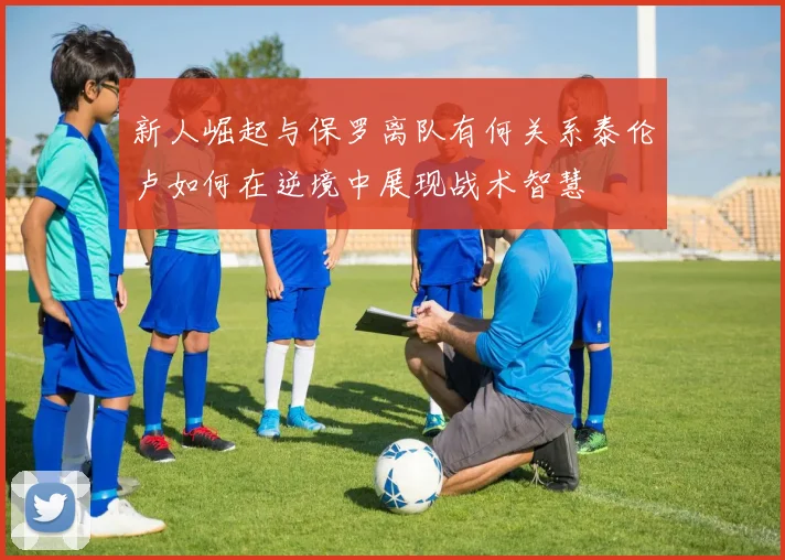 新人崛起与保罗离队有何关系泰伦卢如何在逆境中展现战术智慧