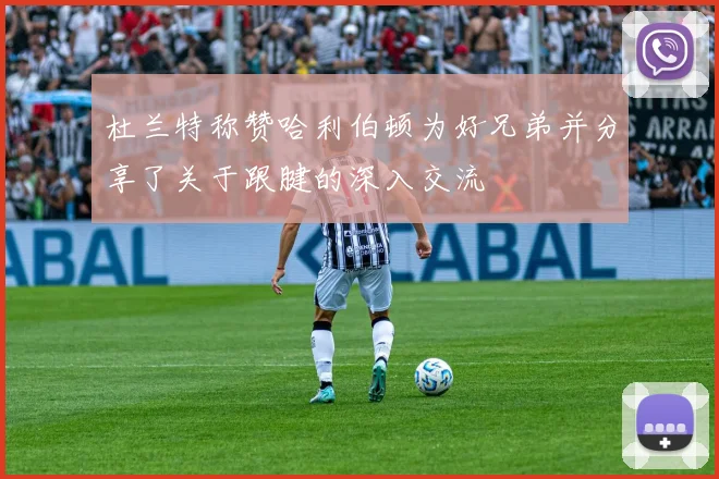 杜兰特称赞哈利伯顿为好兄弟并分享了关于跟腱的深入交流