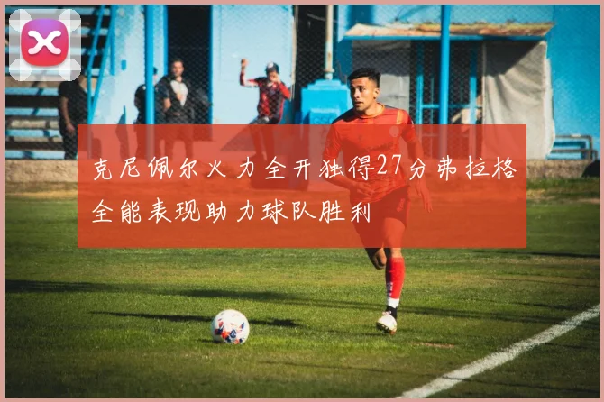 克尼佩尔火力全开独得27分弗拉格全能表现助力球队胜利