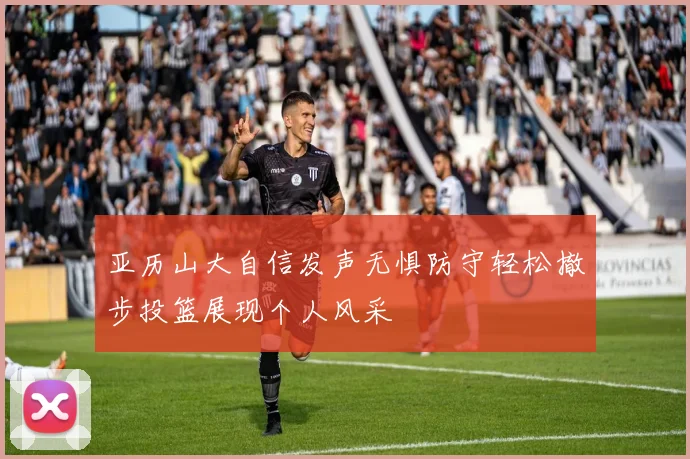 亚历山大自信发声无惧防守轻松撤步投篮展现个人风采