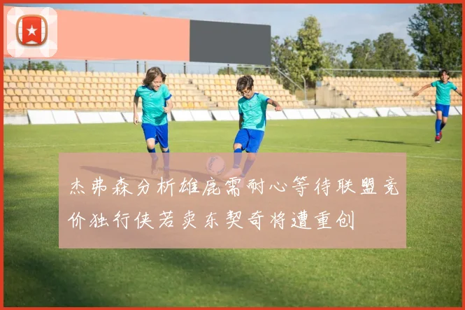 杰弗森分析雄鹿需耐心等待联盟竞价独行侠若卖东契奇将遭重创
