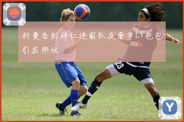 科曼告别拜仁送前队友奢华LV包包引发热议