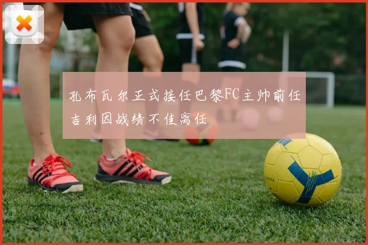 孔布瓦尔正式接任巴黎FC主帅前任吉利因战绩不佳离任