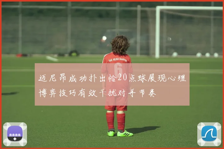 迈尼昂成功扑出恰20点球展现心理博弈技巧有效干扰对手节奏