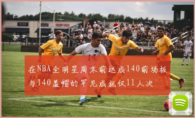 在NBA全明星周末前达成140前场板与140盖帽的罕见成就仅11人次